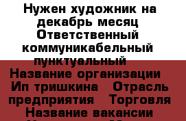 Нужен художник на декабрь месяц. Ответственный, коммуникабельный, пунктуальный.  › Название организации ­ Ип тришкина › Отрасль предприятия ­ Торговля › Название вакансии ­ Художник › Место работы ­ Красноярский край г.Железногорск › Подчинение ­ Ип тришкиной › Минимальный оклад ­ 15 000 › Максимальный оклад ­ 17 000 › Возраст от ­ 18 › Возраст до ­ 60 - Красноярский край, Железногорск г. Работа » Вакансии   . Красноярский край